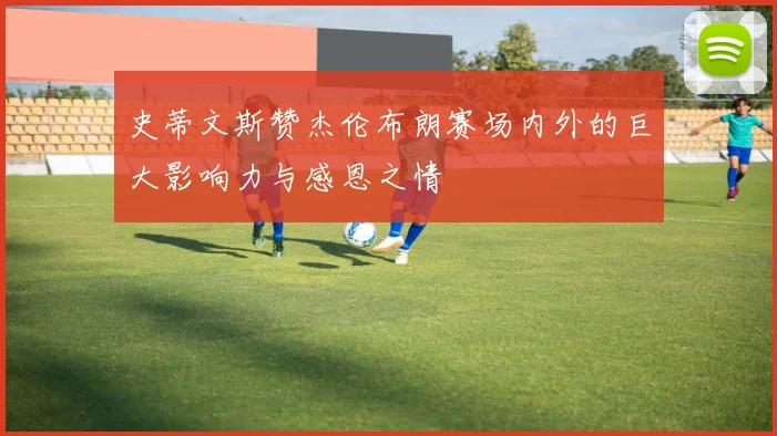 史蒂文斯赞杰伦布朗赛场内外的巨大影响力与感恩之情