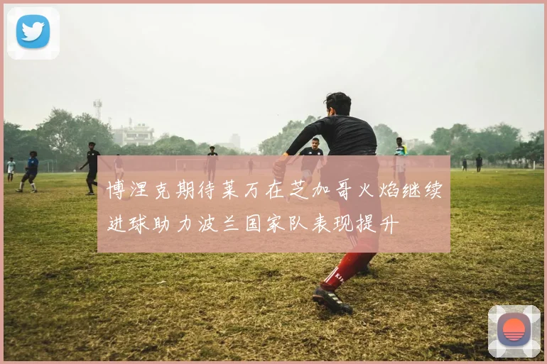 博涅克期待莱万在芝加哥火焰继续进球助力波兰国家队表现提升
