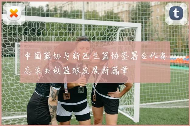 中国篮协与新西兰篮协签署合作备忘录共创篮球发展新篇章
