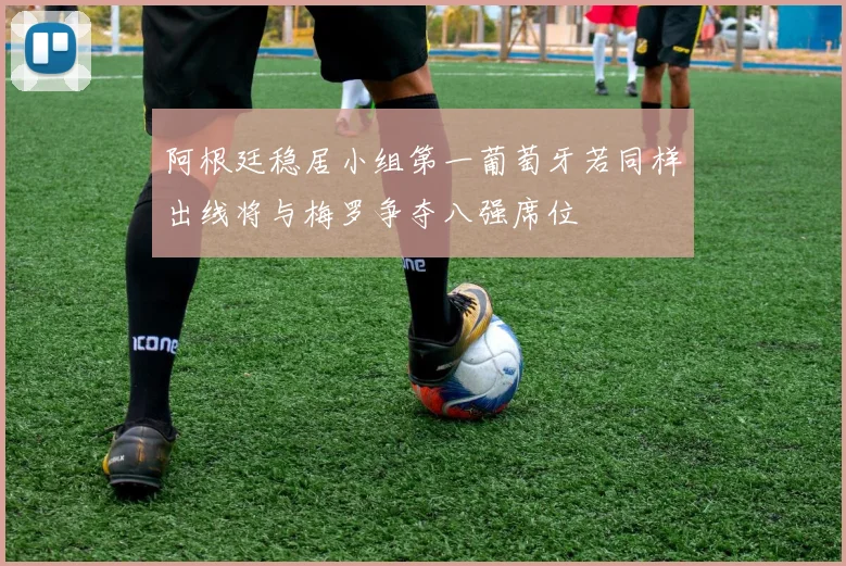 阿根廷稳居小组第一葡萄牙若同样出线将与梅罗争夺八强席位