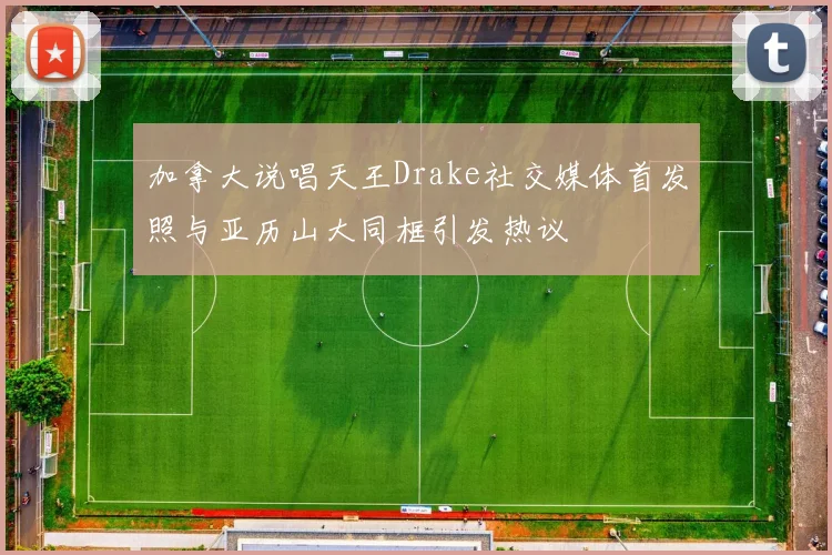 加拿大说唱天王Drake社交媒体首发照与亚历山大同框引发热议