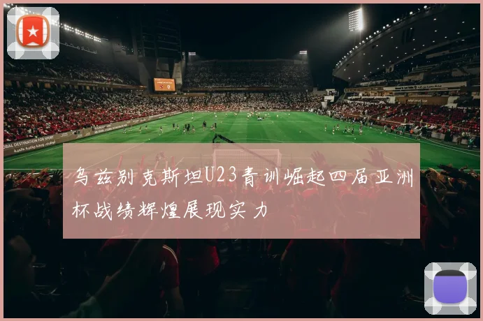 乌兹别克斯坦U23青训崛起四届亚洲杯战绩辉煌展现实力