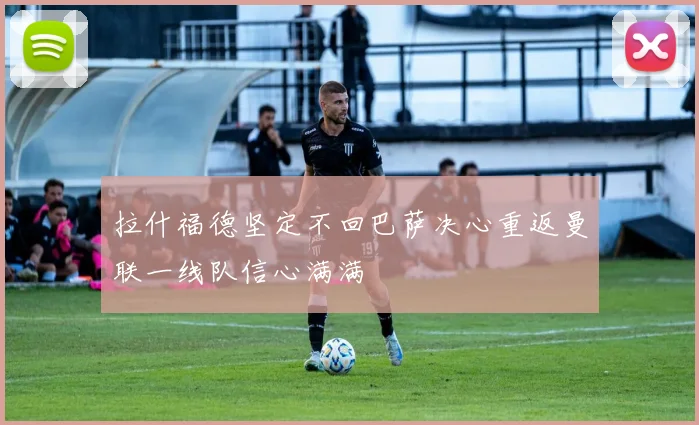拉什福德坚定不回巴萨决心重返曼联一线队信心满满