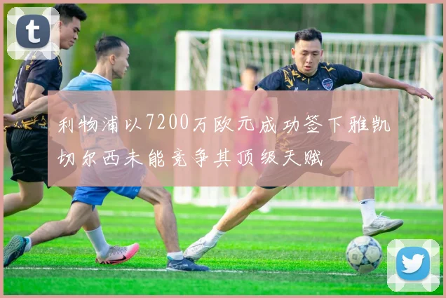 利物浦以7200万欧元成功签下雅凯切尔西未能竞争其顶级天赋
