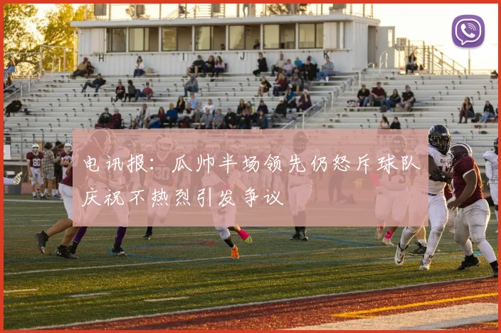 电讯报：瓜帅半场领先仍怒斥球队庆祝不热烈引发争议