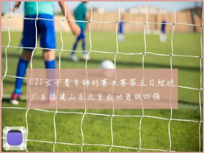 U21女子青年锦标赛决赛第五日综述广东福建山东北京成功晋级四强