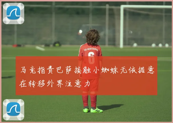 马竞指责巴萨接触小蜘蛛无依据意在转移外界注意力