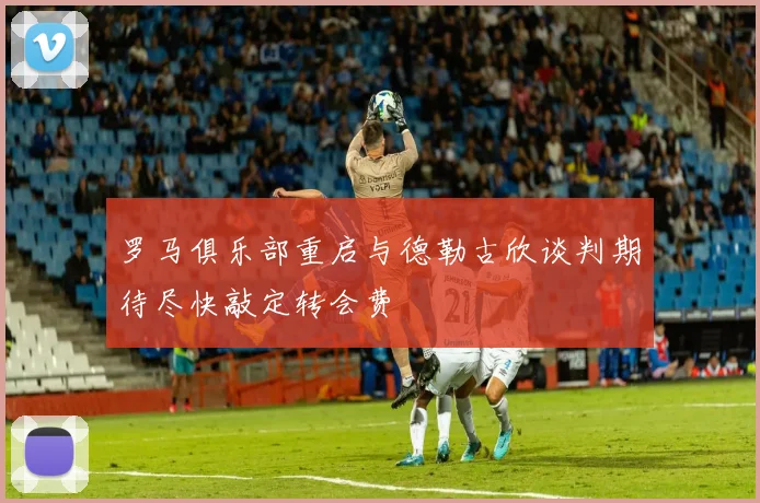 罗马俱乐部重启与德勒古欣谈判期待尽快敲定转会费