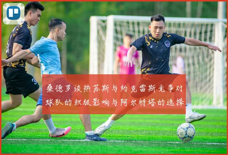 桑德罗谈热苏斯与约克雷斯竞争对球队的积极影响与阿尔特塔的选择难题