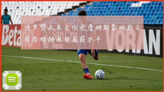 德罗赞未来去向受詹姆斯影响新合同恐难超老将底薪水平