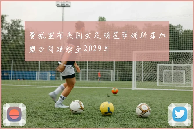 曼城宣布美国女足明星萨姆科菲加盟合同延续至2029年