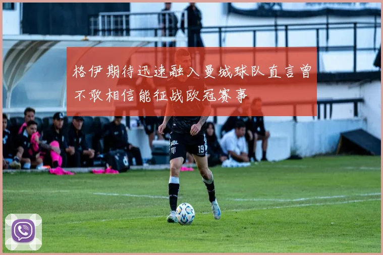 格伊期待迅速融入曼城球队直言曾不敢相信能征战欧冠赛事
