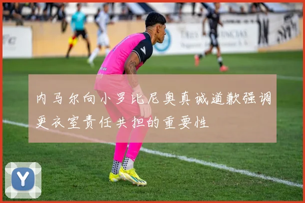 内马尔向小罗比尼奥真诚道歉强调更衣室责任共担的重要性