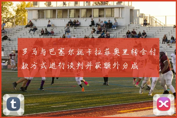 罗马与巴塞尔就卡拉菲奥里转会付款方式进行谈判并获额外分成