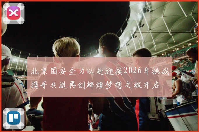 北京国安全力以赴迎接2026年挑战携手共进再创辉煌梦想之旅开启