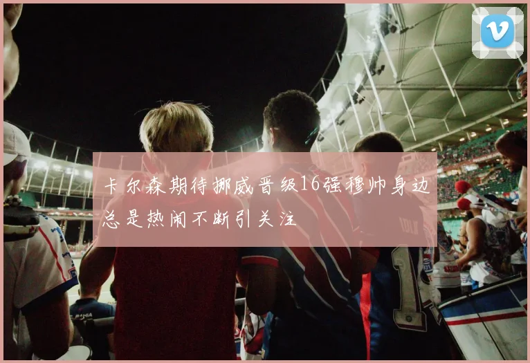 卡尔森期待挪威晋级16强穆帅身边总是热闹不断引关注