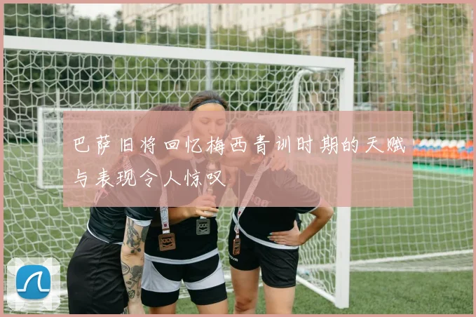巴萨旧将回忆梅西青训时期的天赋与表现令人惊叹