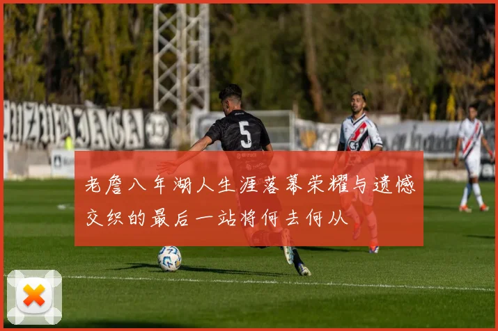 老詹八年湖人生涯落幕荣耀与遗憾交织的最后一站将何去何从