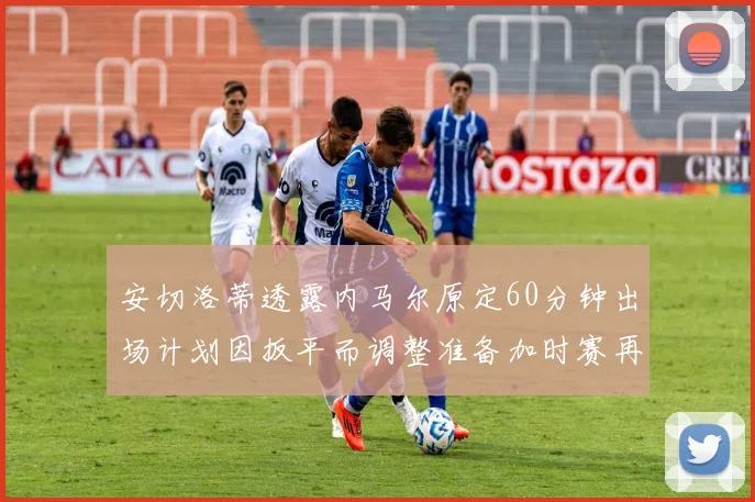 安切洛蒂透露内马尔原定60分钟出场计划因扳平而调整准备加时赛再换上他