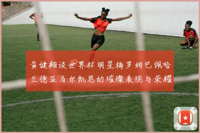 黄健翔谈世界杯明星梅罗姆巴佩哈兰德亚马尔凯恩的璀璨表现与荣耀时刻