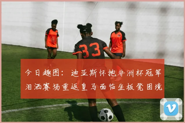 今日趣图：迪亚斯怀抱非洲杯冠军泪洒赛场重返皇马面临坐板凳困境