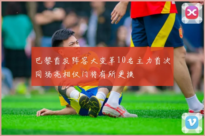 巴黎首发阵容大变革10名主力首次同场亮相仅门将有所更换